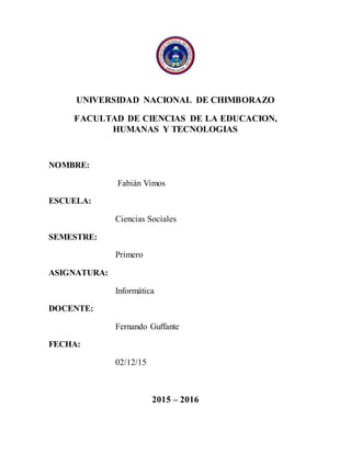 UNIVERSIDAD NACIONAL DE CHIMBORAZO
FACULTAD DE CIENCIAS DE LA EDUCACION,
HUMANAS Y TECNOLOGIAS
NOMBRE:
Fabián Vimos
ESCUELA:
Ciencias Sociales
SEMESTRE:
Primero
ASIGNATURA:
Informática
DOCENTE:
Fernando Guffante
FECHA:
02/12/15
2015 – 2016
 