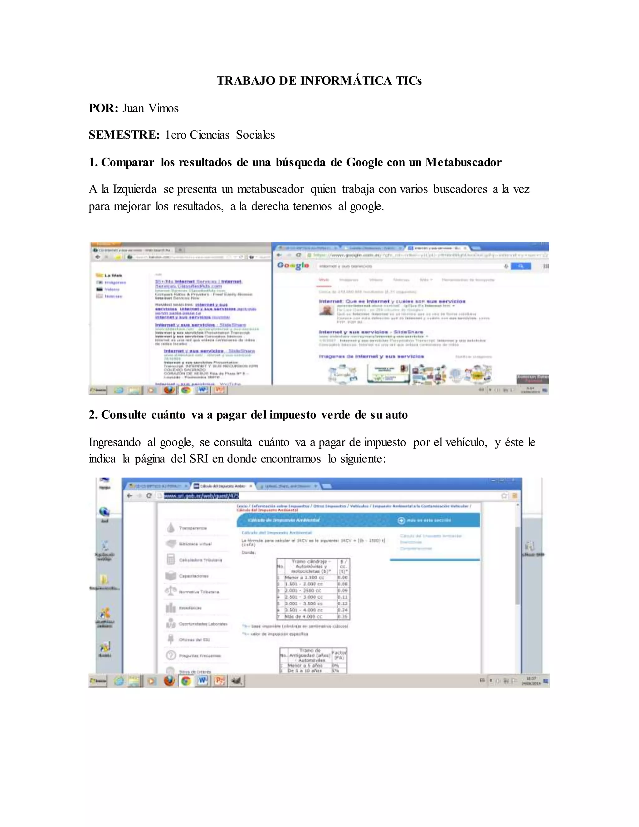 TRABAJO DE INFORMÁTICA TICs
POR: Juan Vimos
SEMESTRE: 1ero Ciencias Sociales
1. Comparar los resultados de una búsqueda de Google con un Metabuscador
A la Izquierda se presenta un metabuscador quien trabaja con varios buscadores a la vez
para mejorar los resultados, a la derecha tenemos al google.
2. Consulte cuánto va a pagar del impuesto verde de su auto
Ingresando al google, se consulta cuánto va a pagar de impuesto por el vehículo, y éste le
indica la página del SRI en donde encontramos lo siguiente: