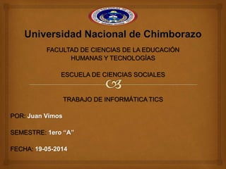 FACULTAD DE CIENCIAS DE LA EDUCACIÓN
HUMANAS Y TECNOLOGÍAS
ESCUELA DE CIENCIAS SOCIALES
TRABAJO DE INFORMÁTICA TICS
POR: Juan Vimos
SEMESTRE: 1ero “A”
FECHA: 19-05-2014
 