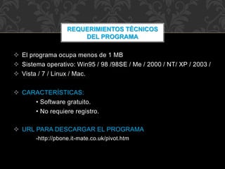  El programa ocupa menos de 1 MB
 Sistema operativo: Win95 / 98 /98SE / Me / 2000 / NT/ XP / 2003 /
 Vista / 7 / Linux / Mac.
 CARACTERÍSTICAS:
• Software gratuito.
• No requiere registro.
 URL PARA DESCARGAR EL PROGRAMA
-http://pbone.it-mate.co.uk/pivot.htm
REQUERIMIENTOS TÉCNICOS
DEL PROGRAMA
 