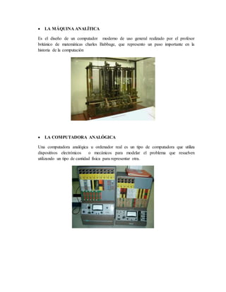  LA MÁQUINA ANALÍTICA
Es el diseño de un computador moderno de uso general realizado por el profesor
británico de matemáticas charles Babbage, que represento un paso importante en la
historia de la computación
 LA COMPUTADORA ANALÓGICA
Una computadora analógica u ordenador real es un tipo de computadora que utiliza
dispositivos electrónicos o mecánicos para modelar el problema que resuelven
utilizando un tipo de cantidad física para representar otra.
 
