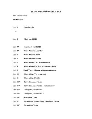 TRABAJO DE INFORMÁTICA TICS
Por: Jimena Torres
TEMA: Word
Lecc 1ª Introducción

Lecc 2ª Abrir word 2010
Lecc 3 ª Interfaz de word 2010
Lecc 4 ª Menú Archivo-Guardar
Lecc 5ª Menú Archivo-Abrir
Lecc 6ª Menú Archivo- Nuevo
Lecc 7ª Menú Vista - Vista de Documento
Lecc 8ª Menú Vista - Uso de la herramienta Zoom
Lecc 9ª Menú Vista - Alternar vista de documento
Lecc 10ª Menú Vista - Ver en paralelo
Lecc 11ª Menú Vista - Dividir
Lecc 12 ª Barra de Acceso rápido
Lecc 13 ª Barra de Acceso rápido - Más comandos
Lecc 14 ª Ortografía y Gramática
Lecc 15 ª Ortografía y Gramática 2
Lecc 16 ª Selecionar Texto
Lecc 17ª Formato de Texto - Tipo y Tamaño de Fuente
Lecc 18 ª Formato de Texto
 
