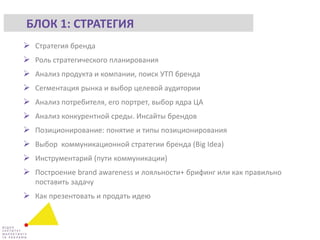  Стратегия бренда
 Роль стратегического планирования
 Анализ продукта и компании, поиск УТП бренда
 Сегментация рынка и выбор целевой аудитории
 Анализ потребителя, его портрет, выбор ядра ЦА
 Анализ конкурентной среды. Инсайты брендов
 Позиционирование: понятие и типы позиционирования
 Выбор коммуникационной стратегии бренда (Big Idea)
 Инструментарий (пути коммуникации)
 Построение brand awareness и лояльности+ брифинг или как правильно
поставить задачу
 Как презентовать и продать идею
БЛОК 1: СТРАТЕГИЯ
 