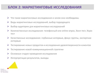  Что такое маркетинговые исследования и зачем они необходимы
 Виды маркетинговых исследований, выбор подходящего
 Выбор аудитории для маркетинговых исследований
 Количественные исследования: телефонный или online опрос, Холл-тест, Хоум-
тест
 Качественные исследования: глубинные интервью, фокус-группы, экспертное
интервью
 Тестирование новых продуктов и исследования удовлетворенности клиентов
 Тестирование новой коммуникационной стратегии
 Основные стадии проведения исследования
 Интерпретация результатов, выводы
БЛОК 2: МАРКЕТИНГОВЫЕ ИССЛЕДОВАНИЯ
 