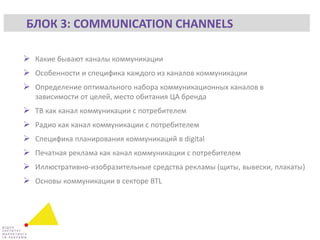  Какие бывают каналы коммуникации
 Особенности и специфика каждого из каналов коммуникации
 Определение оптимального набора коммуникационных каналов в
зависимости от целей, место обитания ЦА бренда
 ТВ как канал коммуникации с потребителем
 Радио как канал коммуникации с потребителем
 Специфика планирования коммуникаций в digital
 Печатная реклама как канал коммуникации с потребителем
 Иллюстративно-изобразительные средства рекламы (щиты, вывески, плакаты)
 Основы коммуникации в секторе BTL
БЛОК 3: COMMUNICATION CHANNELS
 