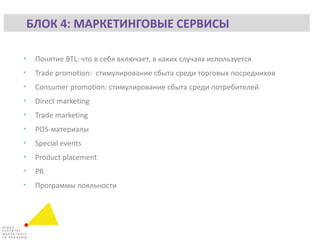 • Понятие BTL: что в себя включает, в каких случаях используется
• Trade promotion: стимулирование сбыта среди торговых посредников
• Consumer promotion: стимулирование сбыта среди потребителей
• Direct marketing
• Trade marketing
• POS-материалы
• Special events
• Product placement
• PR
• Программы лояльности
БЛОК 4: МАРКЕТИНГОВЫЕ СЕРВИСЫ
 