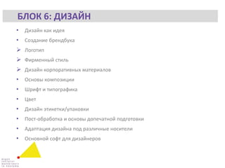 • Дизайн как идея
• Создание брендбука
 Логотип
 Фирменный стиль
 Дизайн корпоративных материалов
• Основы композиции
• Шрифт и типографика
• Цвет
• Дизайн этикетки/упаковки
• Пост-обработка и основы допечатной подготовки
• Адаптация дизайна под различные носители
• Основной софт для дизайнеров
БЛОК 6: ДИЗАЙН
 