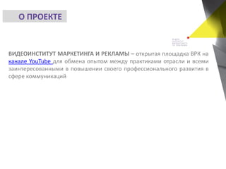 ВИДЕОИНСТИТУТ МАРКЕТИНГА И РЕКЛАМЫ – открытая площадка ВРК на
канале YouTube для обмена опытом между практиками отрасли и всеми
заинтересованными в повышении своего профессионального развития в
сфере коммуникаций
О ПРОЕКТЕ
 