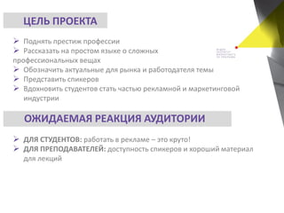  Поднять престиж профессии
 Рассказать на простом языке о сложных
профессиональных вещах
 Обозначить актуальные для рынка и работодателя темы
 Представить спикеров
 Вдохновить студентов стать частью рекламной и маркетинговой
индустрии
 ДЛЯ СТУДЕНТОВ: работать в рекламе – это круто!
 ДЛЯ ПРЕПОДАВАТЕЛЕЙ: доступность спикеров и хороший материал
для лекций
ЦЕЛЬ ПРОЕКТА
ОЖИДАЕМАЯ РЕАКЦИЯ АУДИТОРИИ
 