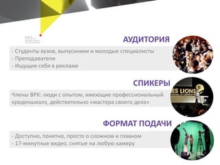 - Доступно, понятно, просто о сложном и главном
- 17-минутные видео, снятые на любую камеру
Члены ВРК: люди с опытом, имеющие профессиональный
креденшиалз, действительно «мастера своего дела»
- Студенты вузов, выпускники и молодые специалисты
- Преподаватели
- Ищущие себя в рекламе
ФОРМАТ ПОДАЧИ
СПИКЕРЫ
АУДИТОРИЯ
 