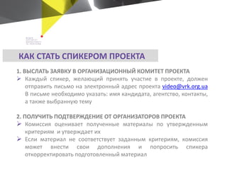 КАК СТАТЬ СПИКЕРОМ ПРОЕКТА
1. ВЫСЛАТЬ ЗАЯВКУ В ОРГАНИЗАЦИОННЫЙ КОМИТЕТ ПРОЕКТА
 Каждый спикер, желающий принять участие в проекте, должен
отправить письмо на электронный адрес проекта video@vrk.org.ua
В письме необходимо указать: имя кандидата, агентство, контакты,
а также выбранную тему
2. ПОЛУЧИТЬ ПОДТВЕРЖДЕНИЕ ОТ ОРГАНИЗАТОРОВ ПРОЕКТА
 Комиссия оценивает полученные материалы по утвержденным
критериям и утверждает их
 Если материал не соответствует заданным критериям, комиссия
может внести свои дополнения и попросить спикера
откорректировать подготовленный материал
 