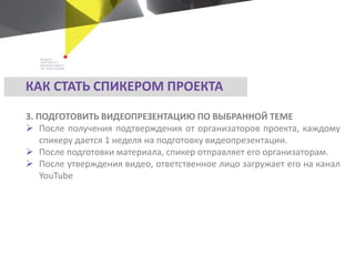 3. ПОДГОТОВИТЬ ВИДЕОПРЕЗЕНТАЦИЮ ПО ВЫБРАННОЙ ТЕМЕ
 После получения подтверждения от организаторов проекта, каждому
спикеру дается 1 неделя на подготовку видеопрезентации.
 После подготовки материала, спикер отправляет его организаторам.
 После утверждения видео, ответственное лицо загружает его на канал
YouTube
КАК СТАТЬ СПИКЕРОМ ПРОЕКТА
 