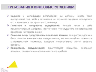  Сильное и цепляющее вступление: вы должны начать свое
выступление так, чтоб у слушателя не возникло желания пропустить
его и захотелось дослушать его до конца
 Полезное и интересное содержание: лекция несет в себе
исключительный материал, что-то такое, что слушатель не встречал на
просторах интернета ранее.
 Сложные вещи представлены понятным языком: ваш рассказ должен
быть понятен начинающим специалистам, не используйте сложных и
малоизвестных терминов, которые потенциально могут вызвать
вопросы
 Конкретика, визуализация: присутствуют примеры, реальные
истории; покажите как использовать это в работе
ТРЕБОВАНИЯ К ВИДЕОВЫСТУПЛЕНИЯМ
 