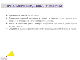  Временные рамки: до 17 минут
 Отсутствие прямой рекламы и пиара в лекции, если только этот
вопрос не оговорен с организаторами заранее.
 Ясная и понятная речь спикера: отсутствие несвязной речи и/или
чтения с листа.
 Отсутствие высказываний на политические и/или религиозные темы.
ТРЕБОВАНИЯ К ВИДЕОВЫСТУПЛЕНИЯМ
 