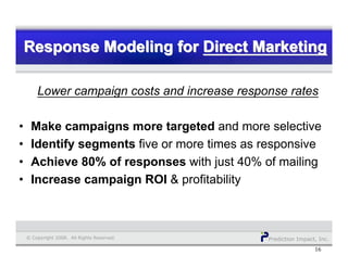 Prediction Impact, Inc.© Copyright 2008. All Rights Reserved.
Response Modeling for Direct MarketingResponse Modeling forResponse Modeling for Direct MarketingDirect Marketing
16
Lower campaign costs and increase response rates
• Make campaigns more targeted and more selective
• Identify segments five or more times as responsive
• Achieve 80% of responses with just 40% of mailing
• Increase campaign ROI & profitability
 