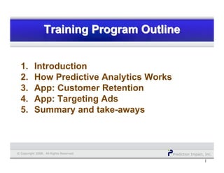 Prediction Impact, Inc.© Copyright 2008. All Rights Reserved.
1
Training Program OutlineTraining Program OutlineTraining Program Outline
1. Introduction
2. How Predictive Analytics Works
3. App: Customer Retention
4. App: Targeting Ads
5. Summary and take-aways
 