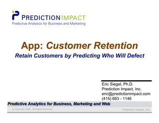 Prediction Impact, Inc.© Copyright 2008. All Rights Reserved.
Eric Siegel, Ph.D.Eric Siegel, Ph.D.
Prediction Impact, Inc.Prediction Impact, Inc.
eric@predictionimpact.comeric@predictionimpact.com
(415) 683 - 1146(415) 683 - 1146
App: Customer RetentionApp:App: Customer RetentionCustomer Retention
Retain Customers by Predicting Who Will DefectRetain Customers by Predicting Who Will Defect
Predictive Analytics for Business, Marketing and WebPredictive Analytics for Business, Marketing and WebPredictive Analytics for Business, Marketing and Web
 