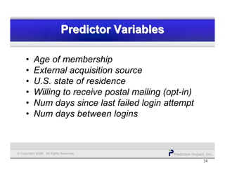 Prediction Impact, Inc.© Copyright 2008. All Rights Reserved.
Predictor VariablesPredictor VariablesPredictor Variables
24
• Age of membership
• External acquisition source
• U.S. state of residence
• Willing to receive postal mailing (opt-in)
• Num days since last failed login attempt
• Num days between logins
 