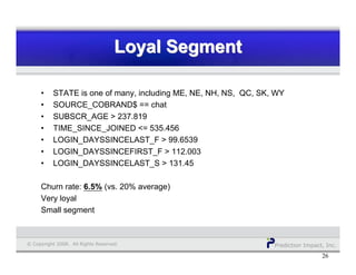 Prediction Impact, Inc.© Copyright 2008. All Rights Reserved.
Loyal SegmentLoyal SegmentLoyal Segment
26
• STATE is one of many, including ME, NE, NH, NS, QC, SK, WY
• SOURCE_COBRAND$ == chat
• SUBSCR_AGE > 237.819
• TIME_SINCE_JOINED <= 535.456
• LOGIN_DAYSSINCELAST_F > 99.6539
• LOGIN_DAYSSINCEFIRST_F > 112.003
• LOGIN_DAYSSINCELAST_S > 131.45
Churn rate: 6.5% (vs. 20% average)
Very loyal
Small segment
 