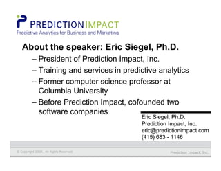 Prediction Impact, Inc.© Copyright 2008. All Rights Reserved.
Eric Siegel, Ph.D.Eric Siegel, Ph.D.
Prediction Impact, Inc.Prediction Impact, Inc.
eric@predictionimpact.comeric@predictionimpact.com
(415) 683 - 1146(415) 683 - 1146
About the speaker: Eric Siegel, Ph.D.
– President of Prediction Impact, Inc.
– Training and services in predictive analytics
– Former computer science professor at
Columbia University
– Before Prediction Impact, cofounded two
software companies
 