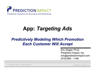 Prediction Impact, Inc.© Copyright 2008. All Rights Reserved.
Eric Siegel, Ph.D.Eric Siegel, Ph.D.
Prediction Impact, Inc.Prediction Impact, Inc.
eric@predictionimpact.comeric@predictionimpact.com
(415) 683 - 1146(415) 683 - 1146
App: Targeting AdsApp:App: Targeting AdsTargeting Ads
PredictivelyPredictively Modeling Which PromotionModeling Which Promotion
Each Customer Will AcceptEach Customer Will Accept
 