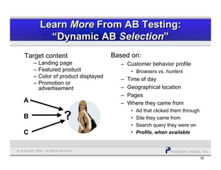 Prediction Impact, Inc.© Copyright 2008. All Rights Reserved.
3030
Target content
– Landing page
– Featured product
– Color of product displayed
– Promotion or
advertisement
Based on:
– Customer behavior profile
• Browsers vs. hunters
– Time of day
– Geographical location
– Pages
– Where they came from
• Ad that clicked them through
• Site they came from
• Search query they were on
• Profile, when available
Learn More From AB Testing:
“Dynamic AB Selection”
Learn More From AB Testing:
“Dynamic AB Selection”
A
B
C
?
 