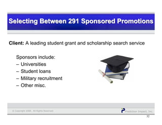 Prediction Impact, Inc.© Copyright 2008. All Rights Reserved.
Selecting Between 291 Sponsored PromotionsSelecting Between 291 Sponsored PromotionsSelecting Between 291 Sponsored Promotions
32
Client: A leading student grant and scholarship search service
Sponsors include:
– Universities
– Student loans
– Military recruitment
– Other misc.
 