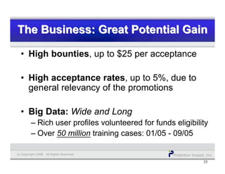 Prediction Impact, Inc.© Copyright 2008. All Rights Reserved.
The Business: Great Potential GainThe Business: Great Potential GainThe Business: Great Potential Gain
33
• High bounties, up to $25 per acceptance
• High acceptance rates, up to 5%, due to
general relevancy of the promotions
• Big Data: Wide and Long
– Rich user profiles volunteered for funds eligibility
– Over 50 million training cases: 01/05 - 09/05
 