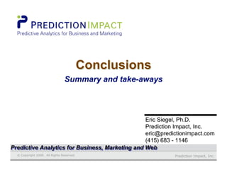 Prediction Impact, Inc.© Copyright 2008. All Rights Reserved.
Eric Siegel, Ph.D.Eric Siegel, Ph.D.
Prediction Impact, Inc.Prediction Impact, Inc.
eric@predictionimpact.comeric@predictionimpact.com
(415) 683 - 1146(415) 683 - 1146
ConclusionsConclusionsConclusions
Summary and take-Summary and take-awaysaways
Predictive Analytics for Business, Marketing and WebPredictive Analytics for Business, Marketing and WebPredictive Analytics for Business, Marketing and Web
 