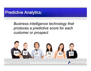 Prediction Impact, Inc.© Copyright 2008. All Rights Reserved.
Business intelligence technology that
produces a predictive score for each
customer or prospect
Predictive Analytics:Predictive Analytics:Predictive Analytics:
34 12 27 79 42 5934 1234 271234 79271234 42 5979271234 1234
 