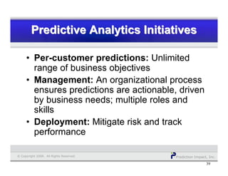 Prediction Impact, Inc.© Copyright 2008. All Rights Reserved.
Predictive Analytics InitiativesPredictive Analytics InitiativesPredictive Analytics Initiatives
39
• Per-customer predictions: Unlimited
range of business objectives
• Management: An organizational process
ensures predictions are actionable, driven
by business needs; multiple roles and
skills
• Deployment: Mitigate risk and track
performance
 