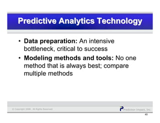 Prediction Impact, Inc.© Copyright 2008. All Rights Reserved.
Predictive Analytics TechnologyPredictive Analytics TechnologyPredictive Analytics Technology
40
• Data preparation: An intensive
bottleneck, critical to success
• Modeling methods and tools: No one
method that is always best; compare
multiple methods
 