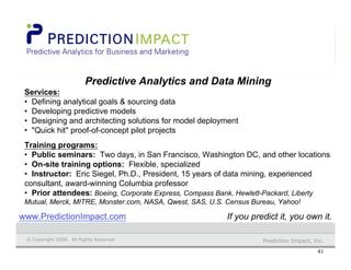 Prediction Impact, Inc.© Copyright 2008. All Rights Reserved.
41
Prediction Impact
Predictive Analytics and Data Mining
Services:
• Defining analytical goals & sourcing data
• Developing predictive models
• Designing and architecting solutions for model deployment
• "Quick hit" proof-of-concept pilot projects
Training programs:
• Public seminars: Two days, in San Francisco, Washington DC, and other locations
• On-site training options: Flexible, specialized
• Instructor: Eric Siegel, Ph.D., President, 15 years of data mining, experienced
consultant, award-winning Columbia professor
• Prior attendees: Boeing, Corporate Express, Compass Bank, Hewlett-Packard, Liberty
Mutual, Merck, MITRE, Monster.com, NASA, Qwest, SAS, U.S. Census Bureau, Yahoo!
© Copyright 2006. All Rights Reserved Prediction Impact, Inc.© Copyright 2008. All Rights Reserved
If you predict it, you own it.www.PredictionImpact.com
 