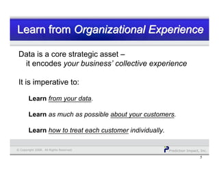 Prediction Impact, Inc.© Copyright 2008. All Rights Reserved.
Learn from Organizational ExperienceLearn fromLearn from Organizational ExperienceOrganizational Experience
5
Data is a core strategic asset –
it encodes your business’ collective experience
It is imperative to:
Learn from your data.
Learn as much as possible about your customers.
Learn how to treat each customer individually.
 