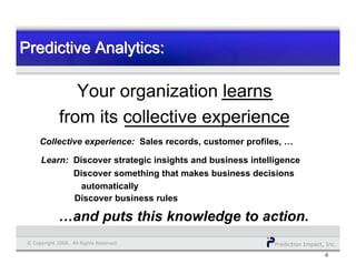 Prediction Impact, Inc.© Copyright 2008. All Rights Reserved.
Predictive Analytics:Predictive Analytics:Predictive Analytics:
6
Your organization learns
from its collective experience
Collective experience: Sales records, customer profiles, …
Learn: Discover strategic insights and business intelligence
…and puts this knowledge to action.
Discover something that makes business decisions
automatically
Discover business rules
 