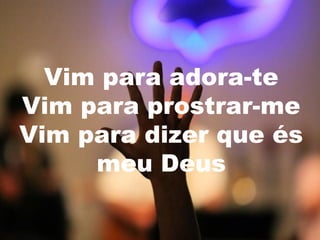 Vim para adora-te
Vim para prostrar-me
Vim para dizer que és
meu Deus