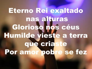 Eterno Rei exaltado
nas alturas
Glorioso nos céus
Humilde vieste a terra
que criaste
Por amor pobre se fez