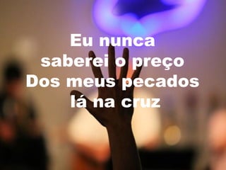 Eu nunca
saberei o preço
Dos meus pecados
lá na cruz