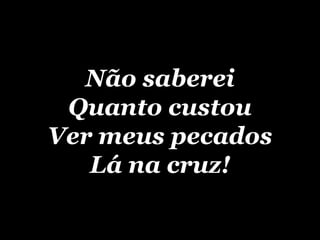 Não saberei Quanto custou Ver meus pecados Lá na cruz! 