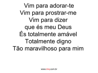 Vim para adorar-te Vim para prostrar-me  Vim para dizer  que és meu Deus  És totalmente amável  Totalmente digno  Tão maravilhoso para mim  www. imq .com.br 