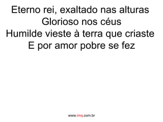 Eterno rei, exaltado nas alturas  Glorioso nos céus Humilde vieste à terra que criaste  E por amor pobre se fez www. imq .com.br 
