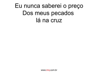 Eu nunca saberei o preço Dos meus pecados  lá na cruz www. imq .com.br 