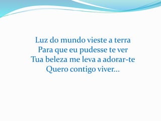 Luz do mundo vieste a terra
Para que eu pudesse te ver
Tua beleza me leva a adorar-te
Quero contigo viver...
 
