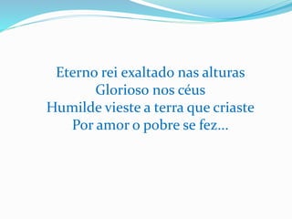 Eterno rei exaltado nas alturas
Glorioso nos céus
Humilde vieste a terra que criaste
Por amor o pobre se fez...
 
