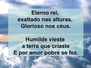Eterno rei,Eterno rei,
exaltado nas alturas,exaltado nas alturas,
Glorioso nos céus.Glorioso nos céus.
Humilde viesteHumilde vieste
a terra que criastea terra que criaste
E por amor pobre se fez.E por amor pobre se fez.
 