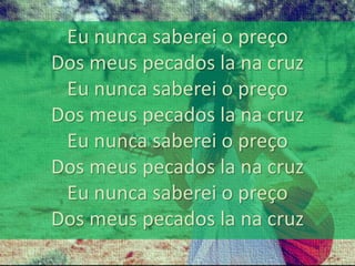 Eu nunca saberei o preço 
Dos meus pecados la na cruz 
Eu nunca saberei o preço 
Dos meus pecados la na cruz 
Eu nunca saberei o preço 
Dos meus pecados la na cruz 
Eu nunca saberei o preço 
Dos meus pecados la na cruz 
 