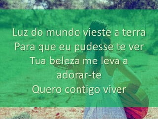 Luz do mundo vieste a terra 
Para que eu pudesse te ver 
Tua beleza me leva a 
adorar-te 
Quero contigo viver 
 