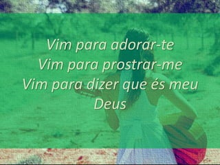 Vim para adorar-te 
Vim para prostrar-me 
Vim para dizer que és meu 
Deus 
 