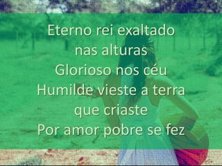 Eterno rei exaltado 
nas alturas 
Glorioso nos céu 
Humilde vieste a terra 
que criaste 
Por amor pobre se fez 
 