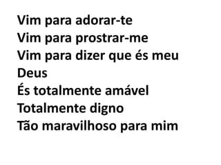 Vim para adorar-te
Vim para prostrar-me
Vim para dizer que és meu
Deus
És totalmente amável
Totalmente digno
Tão maravilhoso para mim
 
